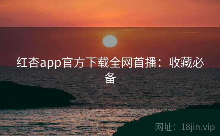 红杏app官方下载全网首播：收藏必备