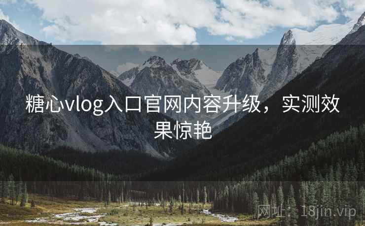 糖心vlog入口官网内容升级，实测效果惊艳