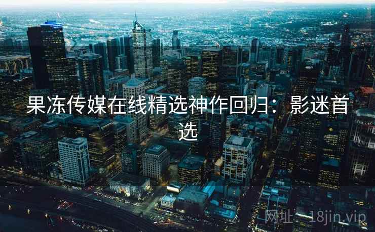 果冻传媒在线精选神作回归：影迷首选